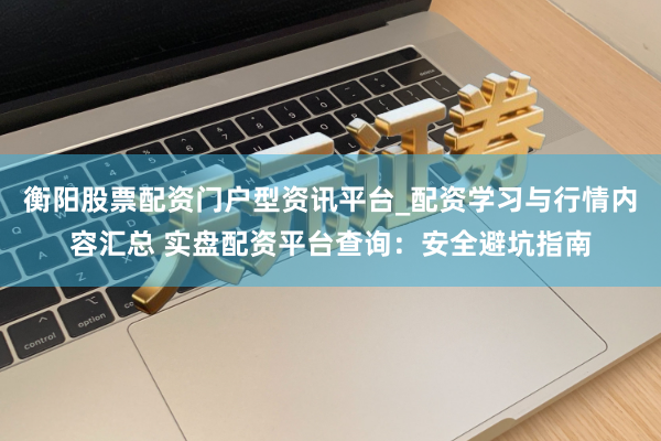 衡阳股票配资门户型资讯平台_配资学习与行情内容汇总 实盘配资平台查询：安全避坑指南