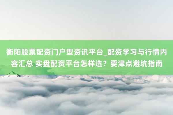 衡阳股票配资门户型资讯平台_配资学习与行情内容汇总 实盘配资平台怎样选?要津点避坑指南